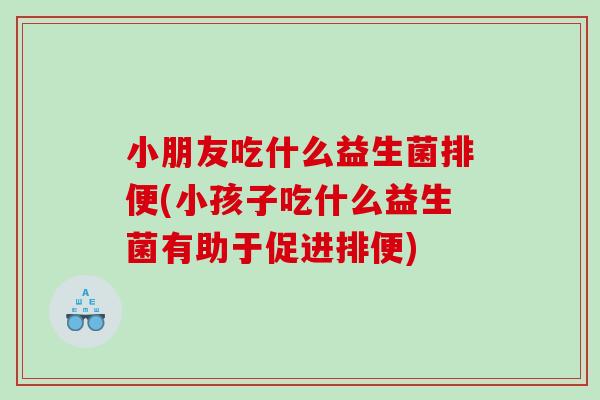 小朋友吃什么益生菌排便(小孩子吃什么益生菌有助于促进排便)