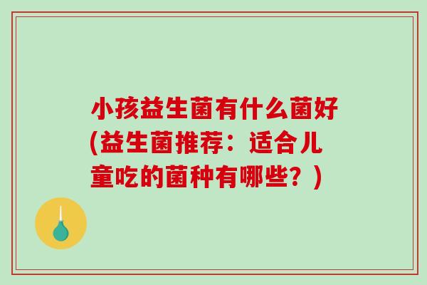 小孩益生菌有什么菌好(益生菌推荐：适合儿童吃的菌种有哪些？)