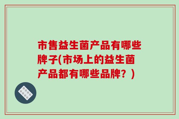 市售益生菌产品有哪些牌子(市场上的益生菌产品都有哪些品牌？)