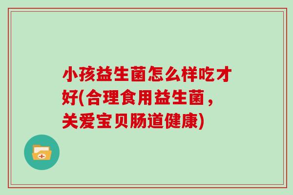 小孩益生菌怎么样吃才好(合理食用益生菌，关爱宝贝肠道健康)