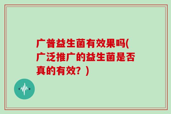 广普益生菌有效果吗(广泛推广的益生菌是否真的有效?) 广普益生菌有效果吗(广泛推广的益生菌是否真的有效?)