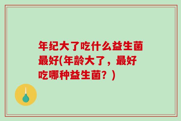 年纪大了吃什么益生菌最好(年龄大了，最好吃哪种益生菌？)