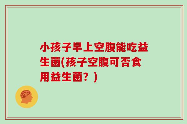 小孩子早上空腹能吃益生菌(孩子空腹可否食用益生菌？)