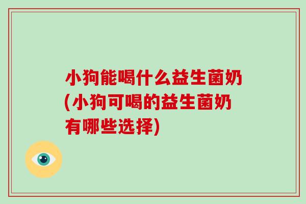 小狗能喝什么益生菌奶(小狗可喝的益生菌奶有哪些选择)