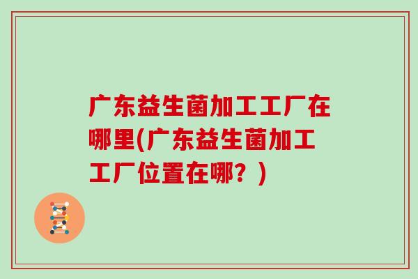 广东益生菌加工工厂在哪里(广东益生菌加工工厂位置在哪?) 广东益生菌加工工厂在哪里(广东益生菌加工工厂位置在哪?)
