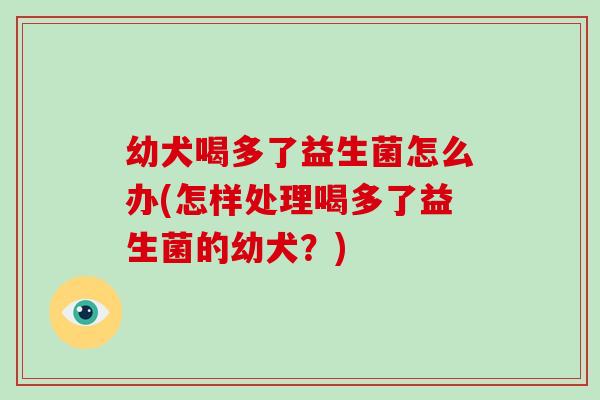 幼犬喝多了益生菌怎么办(怎样处理喝多了益生菌的幼犬？)