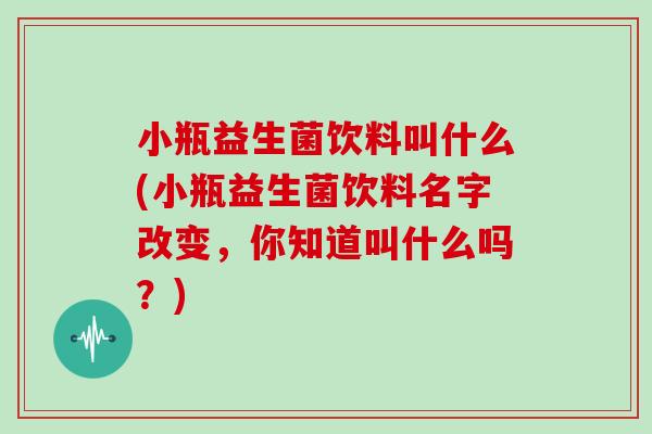 小瓶益生菌饮料叫什么(小瓶益生菌饮料名字改变，你知道叫什么吗？)