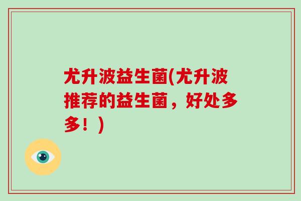尤升波益生菌(尤升波推荐的益生菌，好处多多！)