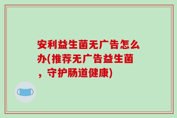安利益生菌无广告怎么办(推荐无广告益生菌,守护肠道健康) 安利益生菌无广告怎么办(推荐无广告益生菌,守护肠道健康)
