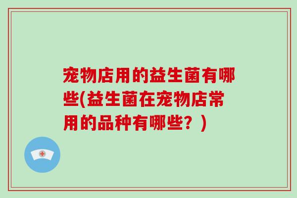 宠物店用的益生菌有哪些(益生菌在宠物店常用的品种有哪些?) 宠物店用的益生菌有哪些(益生菌在宠物店常用的品种有哪些?)