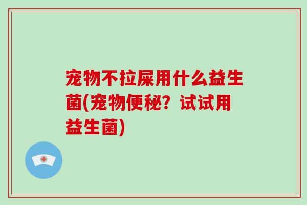 宠物不拉屎用什么益生菌(宠物便秘？试试用益生菌)
