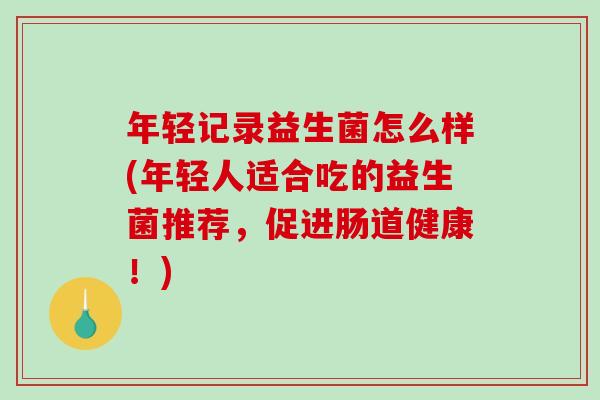 年轻记录益生菌怎么样(年轻人适合吃的益生菌推荐，促进肠道健康！)