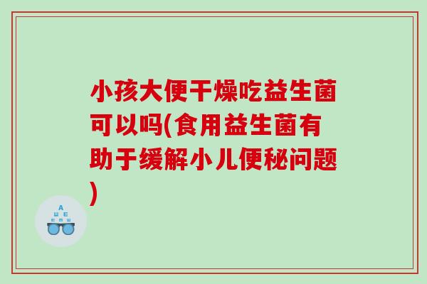 小孩大便干燥吃益生菌可以吗(食用益生菌有助于缓解小儿便秘问题)