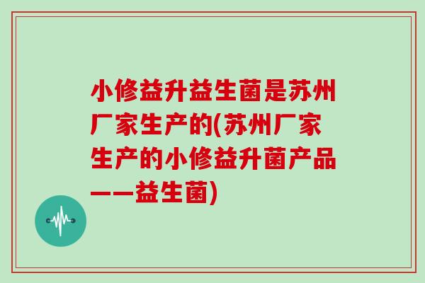 小修益升益生菌是苏州厂家生产的(苏州厂家生产的小修益升菌产品——益生菌)