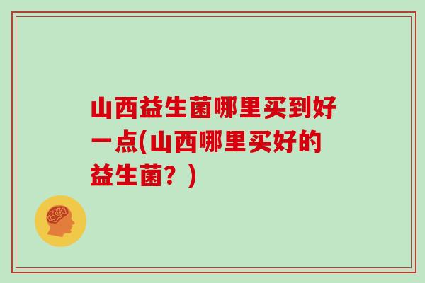 山西益生菌哪里买到好一点(山西哪里买好的益生菌？)