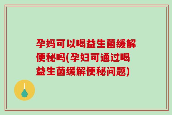 孕妈可以喝益生菌缓解便秘吗(孕妇可通过喝益生菌缓解便秘问题)