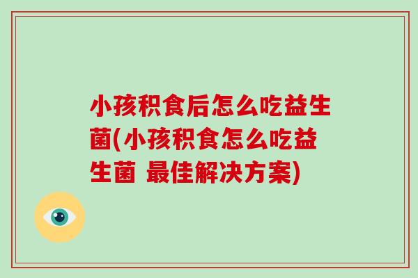 小孩积食后怎么吃益生菌(小孩积食怎么吃益生菌 最佳解决方案)