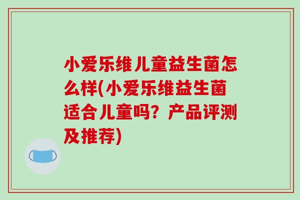 小爱乐维儿童益生菌怎么样(小爱乐维益生菌适合儿童吗？产品评测及推荐)