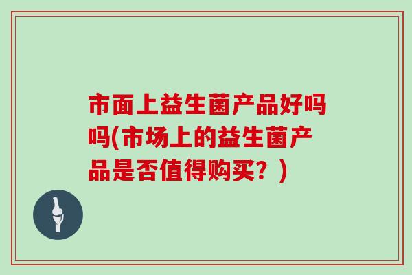 市面上益生菌产品好吗吗(市场上的益生菌产品是否值得购买？)