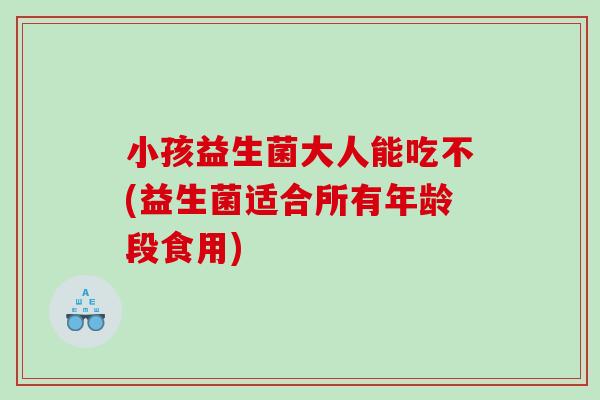 小孩益生菌大人能吃不(益生菌适合所有年龄段食用)