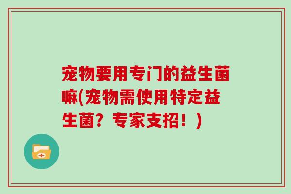 宠物要用专门的益生菌嘛(宠物需使用特定益生菌？专家支招！)