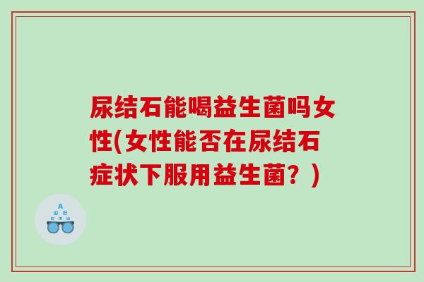 尿结石能喝益生菌吗女性(女性能否在尿结石症状下服用益生菌？)