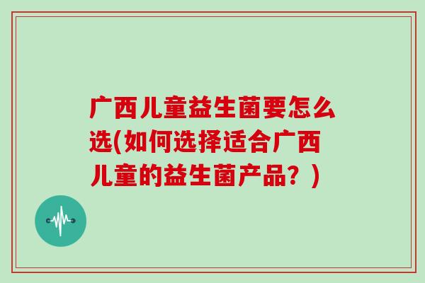 广西儿童益生菌要怎么选(如何选择适合广西儿童的益生菌产品？)