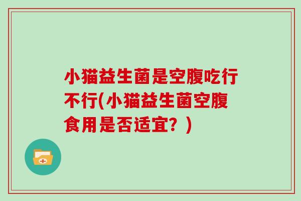 小猫益生菌是空腹吃行不行(小猫益生菌空腹食用是否适宜？)