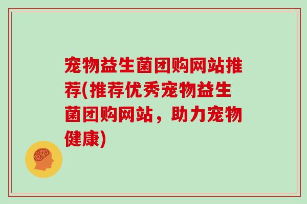 宠物益生菌团购网站推荐(推荐优秀宠物益生菌团购网站，助力宠物健康)
