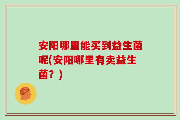安阳哪里能买到益生菌呢(安阳哪里有卖益生菌？)