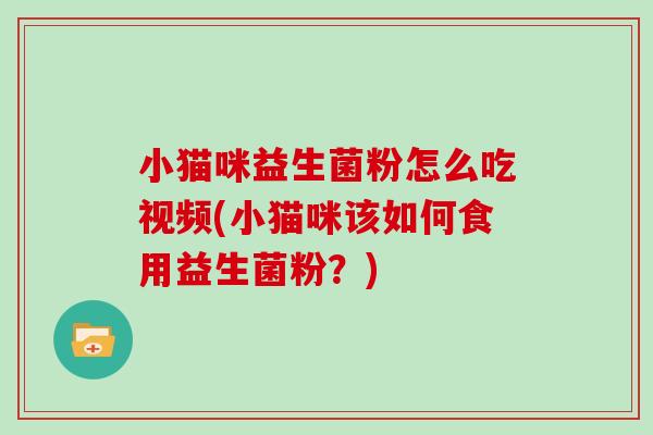 小猫咪益生菌粉怎么吃视频(小猫咪该如何食用益生菌粉？)