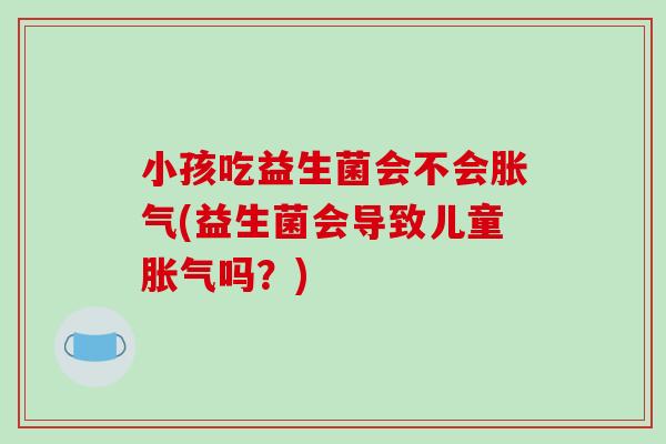 小孩吃益生菌会不会胀气(益生菌会导致儿童胀气吗？)
