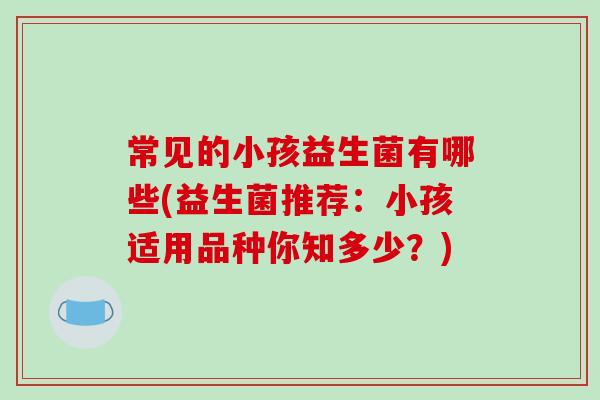 常见的小孩益生菌有哪些(益生菌推荐:小孩适用品种你知多少?) 常见的小孩益生菌有哪些(益生菌推荐:小孩适用品种你知多少?)