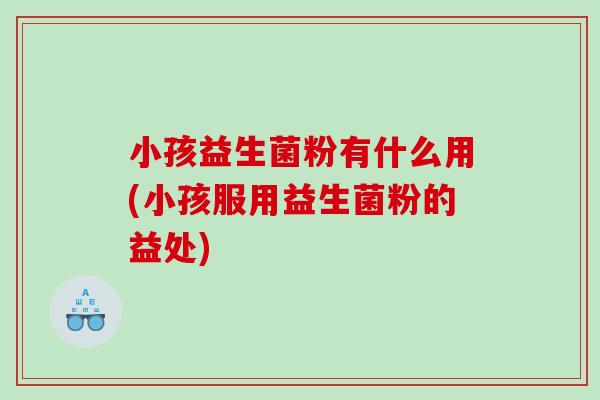 小孩益生菌粉有什么用(小孩服用益生菌粉的益处)