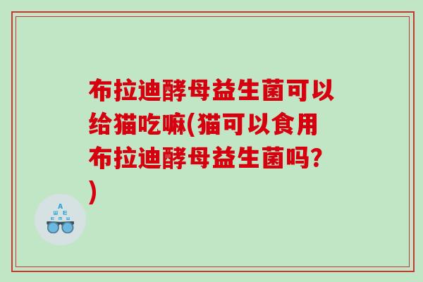 布拉迪酵母益生菌可以给猫吃嘛(猫可以食用布拉迪酵母益生菌吗？)