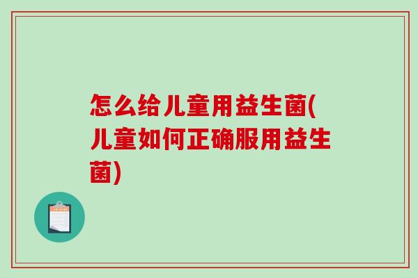 怎么给儿童用益生菌(儿童如何正确服用益生菌)