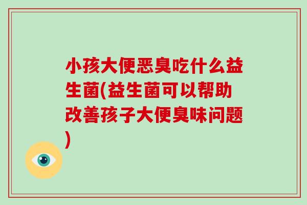 小孩大便恶臭吃什么益生菌(益生菌可以帮助改善孩子大便臭味问题)