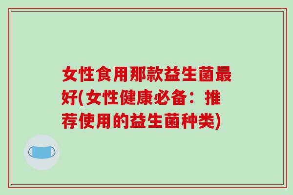 女性食用那款益生菌最好(女性健康必备：推荐使用的益生菌种类)
