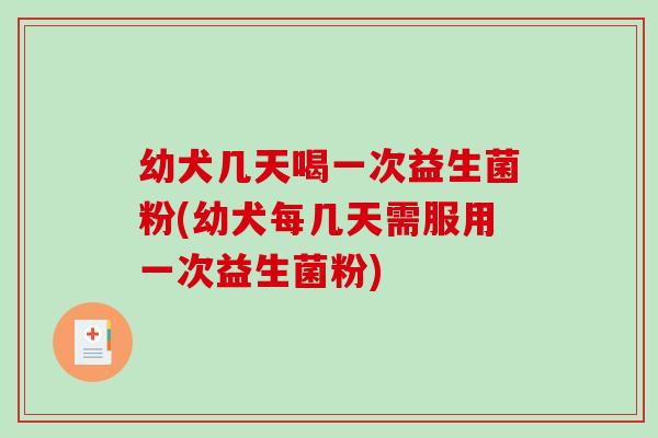 幼犬几天喝一次益生菌粉(幼犬每几天需服用一次益生菌粉)