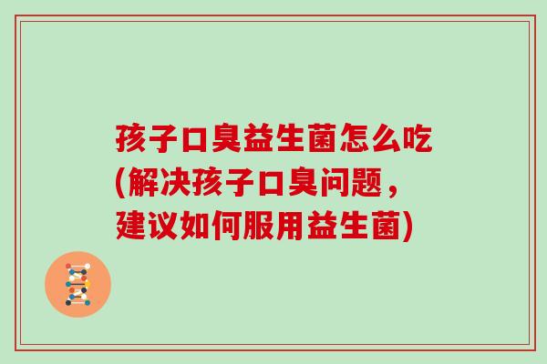 孩子益生菌怎么吃(解决孩子问题,建议如何服用益生菌) 孩子益生菌怎么吃(解决孩子问题,建议如何服用益生菌)