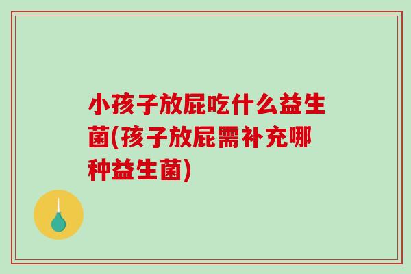 小孩子放屁吃什么益生菌(孩子放屁需补充哪种益生菌)