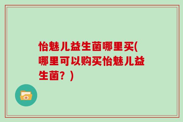 怡魅儿益生菌哪里买(哪里可以购买怡魅儿益生菌？)