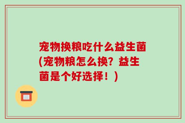 宠物换粮吃什么益生菌(宠物粮怎么换？益生菌是个好选择！)