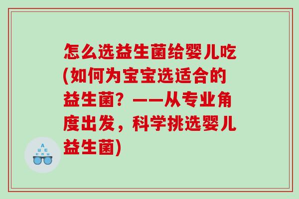 怎么选益生菌给婴儿吃(如何为宝宝选适合的益生菌？——从专业角度出发，科学挑选婴儿益生菌)