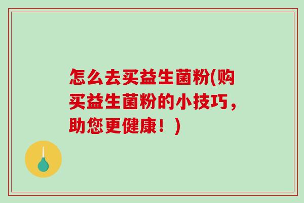 怎么去买益生菌粉(购买益生菌粉的小技巧，助您更健康！)