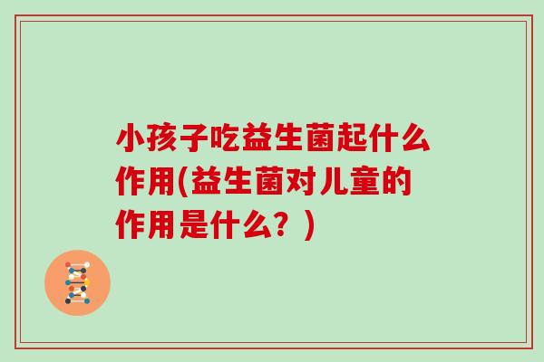 小孩子吃益生菌起什么作用(益生菌对儿童的作用是什么？)
