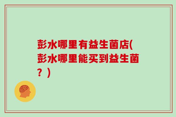 彭水哪里有益生菌店(彭水哪里能买到益生菌？)