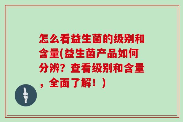 怎么看益生菌的级别和含量(益生菌产品如何分辨？查看级别和含量，全面了解！)