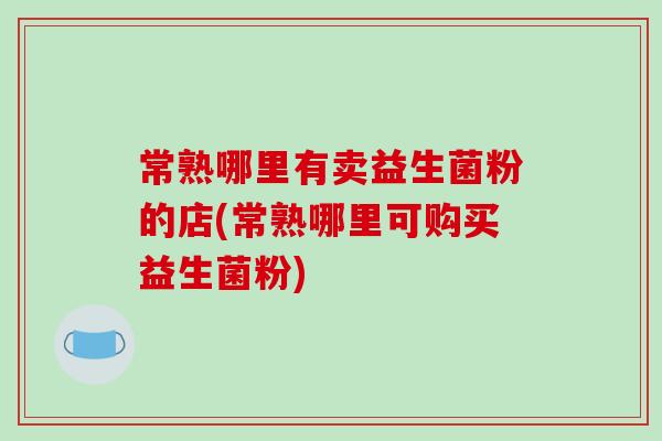 常熟哪里有卖益生菌粉的店(常熟哪里可购买益生菌粉)