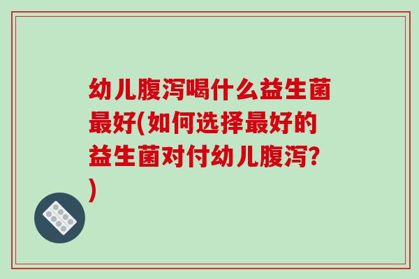 幼儿腹泻喝什么益生菌最好(如何选择最好的益生菌对付幼儿腹泻？)